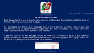 FALTA DESQUALIFICANTE
 Falta desqualificante é todo o flagrante comportamento antidesportivo de um jogador, substituto, treinador,
treinador adjunto ou acompanhante de equipa.
 São concedidos 2 ou 3 lances livres ao jogador sobre o qual foi cometida essa falta, a não ser que a falta
seja cometida sobre um jogador em ato de lançamento e este seja convertido (2 ou 3 pontos). Neste último
caso o jogador ainda tem direito a um lance livre adicional.
 A posterior reposição da bola em jogo, incluída na penalidade, é concedida à equipa a que pertence o
jogador que executou o(s) lance(s) livre(s) e será efectuada pelo ponto reposição dessa equipa da sua zona
de ataque, com 14 segundos no aparelho de 14/24 segundos.
Conselho de Arbitragem
Federação Portuguesa de Basquetebol
112
REGRA 6 – Faltas - (ARTº 38 – Falta Desqualificante)
 