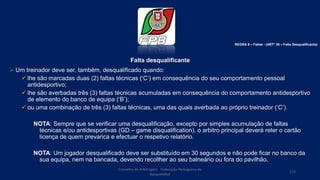 Falta desqualificante
 Um treinador deve ser, também, desqualificado quando:
 lhe são marcadas duas (2) faltas técnicas (‘C’) em consequência do seu comportamento pessoal
antidesportivo;
 lhe são averbadas três (3) faltas técnicas acumuladas em consequência do comportamento antidesportivo
de elemento do banco de equipa (‘B’);
 ou uma combinação de três (3) faltas técnicas, uma das quais averbada ao próprio treinador (‘C’).
NOTA: Sempre que se verificar uma desqualificação, excepto por simples acumulação de faltas
técnicas e/ou antidesportivas (GD – game disqualification), o arbitro principal deverá reter o cartão
licença de quem prevarica e efectuar o respetivo relatório.
NOTA: Um jogador desqualificado deve ser substituído em 30 segundos e não pode ficar no banco da
sua equipa, nem na bancada, devendo recollher ao seu balneário ou fora do pavilhão.
Conselho de Arbitragem Federação Portuguesa de
Basquetebol
113
REGRA 6 – Faltas - (ARTº 38 – Falta Desqualificante)
 