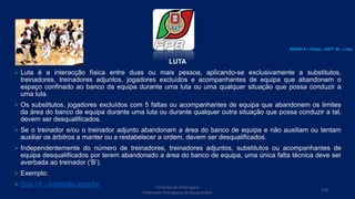 LUTA
 Luta é a interacção física entre duas ou mais pessoa, aplicando-se exclusivamente a substitutos,
treinadores, treinadores adjuntos, jogadores excluídos e acompanhantes de equipa que abandonam o
espaço confinado ao banco da equipa durante uma luta ou uma qualquer situação que possa conduzir a
uma luta.
 Os substitutos, jogadores excluídos com 5 faltas ou acompanhantes de equipa que abandonem os limites
da área do banco de equipa durante uma luta ou durante qualquer outra situação que possa conduzir a tal,
devem ser desqualificados.
 Se o treinador e/ou o treinador adjunto abandonam a área do banco de equipa e não auxiliam ou tentam
auxiliar os árbitros a manter ou a restabelecer a ordem, devem ser desqualificados.
 Independentemente do número de treinadores, treinadores adjuntos, substitutos ou acompanhantes de
equipa desqualificados por terem abandonado a área do banco de equipa, uma única falta técnica deve ser
averbada ao treinador (‘B’).
 Exemplo:
 Sub-14 - Agressão jogador Conselho de Arbitragem
Federação Portuguesa de Basquetebol
114
REGRA 6 – Faltas - (ARTº 39 – Luta)
 