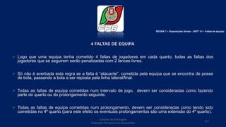 4 FALTAS DE EQUIPA
 Logo que uma equipa tenha cometido 4 faltas de jogadores em cada quarto, todas as faltas dos
jogadores que se seguirem serão penalizadas com 2 lances livres.
 Só não é averbada esta regra se a falta é “atacante”, cometida pela equipa que se encontra de posse
de bola, passando a bola a ser reposta pela linha lateral/final.
 Todas as faltas de equipa cometidas num intervalo de jogo, devem ser consideradas como fazendo
parte do quarto ou do prolongamento seguinte.
 Todas as faltas de equipa cometidas num prolongamento, devem ser consideradas como tendo sido
cometidas no 4º quarto (para este efeito os eventuais prolongamentos são uma extensão do 4º quarto).
Conselho de Arbitragem
Federação Portuguesa de Basquetebol
117
REGRA 7 – Disposições Gerais - (ARTº 41 – Faltas de equipa)
 