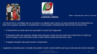 LANCE(S) LIVRE(S)
 Um lance livre é o privilégio que se concede a um jogador para marcar um ponto através de um lançamento ao
cesto sem qualquer oposição ou impedimento, numa posição imediatamente atrás da linha de lance livre.
 O lançamento ao cesto deve ser executado no prazo de 5 segundos.
 O lançador pode usar qualquer método para executar o lance livre de modo que a bola entre no cesto por
cima ou toque o aro e não pode invadir a área restritiva antes da bola tocar o aro;
 O jogador lançador não pode simular o lançamento.
 Jogadores colocados para o ressalto não podem invadir a área restritiva sem que a bola saia da mão do lançador.
Conselho de Arbitragem
Federação Portuguesa de Basquetebol
118
REGRA 7 – Disposições Gerais - (ARTº 43 – Lance livres)
 