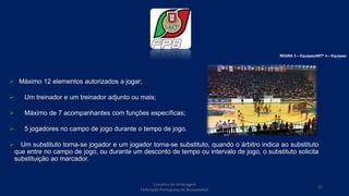  Máximo 12 elementos autorizados a jogar;
 Um treinador e um treinador adjunto ou mais;
 Máximo de 7 acompanhantes com funções específicas;
 5 jogadores no campo de jogo durante o tempo de jogo.
 Um substituto torna-se jogador e um jogador torna-se substituto, quando o árbitro indica ao substituto
que entre no campo de jogo, ou durante um desconto de tempo ou intervalo de jogo, o substituto solicita
substituição ao marcador.
REGRA 3 – Equipas(ARTº 4 – Equipas)
Conselho de Arbitragem
Federação Portuguesa de Basquetebol
12
 