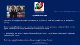 Equipa de Arbitragem
 Os árbitros de um determinado jogo não devem, de modo algum, estar relacionados com as equipas em
campo.
 Os árbitros, os oficiais de mesa e o comissário, se presente, devem agir no jogo em conformidade com as
regras e interpretações oficiais e não têm autoridade para as alterar.
 O equipamento dos árbitros consiste numa camisola para árbitro, calças pretas, meias pretas e sapatilhas
de basquetebol pretos.
 Os árbitros e os oficiais de mesa deverão usar equipamentos uniformes.
Conselho de Arbitragem
Federação Portuguesa de Basquetebol
122
REGRA 8 – Árbitros, Oficiais de Mesa e Comissários - (ARTº 45)
 