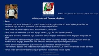 Árbitro principal: Deveres e Poderes
 Deve:
 Lançar a bola ao ar no início do 1º quarto e dar a bola ao jogador que faz a sua reposição de fora de
campo de jogo, no início dos outros quartos ou prolongamentos.
 Ter o poder de parar o jogo quando as condições o justifiquem.
 Ter o poder de determinar que uma equipa perde o jogo por falta de comparência.
 Aprovar e assinar o boletim de jogo no final do tempo de jogo, terminando assim a ligação dos juízes ao
jogo.
Os poderes dos árbitros começam quando estes entram no campo de jogo, vinte (20) minutos antes da
hora de início do jogo, e terminam com o final do tempo de jogo aprovado pelos árbitros.
 Tomar a decisão final sempre que necessário ou quando os árbitros discordam.
Para tomar a decisão final pode consultar o(s) árbitro(s) auxiliar(es), o comissário e/ou os oficiais de mesa.
 Tem o poder para decidir sobre qualquer ponto não especificado nestas regras.
Conselho de Arbitragem
Federação Portuguesa de Basquetebol
124
REGRA 8 – Árbitros, Oficiais de Mesa e Comissários - (ARTº 46 – Árbitro principal)
 