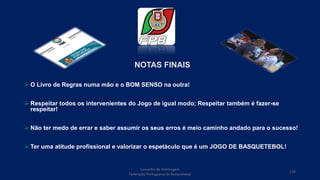 NOTAS FINAIS
 O Livro de Regras numa mão e o BOM SENSO na outra!
 Respeitar todos os intervenientes do Jogo de igual modo; Respeitar também é fazer-se
respeitar!
 Não ter medo de errar e saber assumir os seus erros é meio caminho andado para o sucesso!
 Ter uma atitude profissional e valorizar o espetáculo que é um JOGO DE BASQUETEBOL!
Conselho de Arbitragem
Federação Portuguesa de Basquetebol
126
 