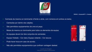  Camisola da mesma cor dominante à frente e atrás, com números em ambos os lados;
 Camisolas por dentro dos calções;
 São permitidos equipamentos de uma só peça;
 Meias da mesma cor dominante para todos os elementos da equipa;
 As equipas devem ter dois conjuntos de camisolas;
 Equipa Visitada – Cor clara; Equipa visitante – Cor escura;
 Pode haver troca em caso de acordo;
 Não são permitidos equipamentos que confiram vantagem desleal.
REGRA 3 – Equipas(ARTº 4 – Equipas)
Conselho de Arbitragem
Federação Portuguesa de Basquetebol
13
 