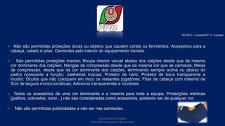  Não são permitidas proteções duras ou objetos que causem cortes ou ferimentos; Acessórios para a
cabeça, cabelo e joias; Camisolas pelo interior do equipamento visíveis.
 São permitidas proteções macias; Roupa interior visível abaixo dos calções desde que da mesma
cor dominante dos calções; Mangas de compressão desde que da mesma cor que as camisola; Meias
de compressão, desde que da cor dominante dos calções, terminando sempre acima ou abaixo do
joelho consoante a função; Joelheiras macias; Protetor de nariz; Protetor de boca transparente e
incolor; Óculos que não coloquem em risco os restantes jogadores; Fitas de cabeça com máximo de
5cm de largura monocromáticas; Adesivos transparentes e incolores.
 Todos os acessórios de uma cor dominante e a mesma para toda a equipa. Protecções médicas
(joelhos, cotovelos, nariz...) não são consideradas como acessórios, podendo ser de qualquer cor.
 Não são permitidas publicidades a não ser nas camisolas.
REGRA 3 – Equipas(ARTº 4 – Equipas)
Conselho de Arbitragem
Federação Portuguesa de Basquetebol
14
 