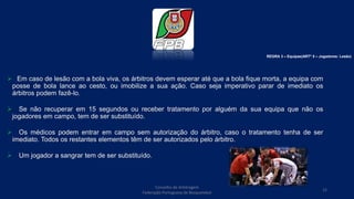  Em caso de lesão com a bola viva, os árbitros devem esperar até que a bola fique morta, a equipa com
posse de bola lance ao cesto, ou imobilize a sua ação. Caso seja imperativo parar de imediato os
árbitros podem fazê-lo.
 Se não recuperar em 15 segundos ou receber tratamento por alguém da sua equipa que não os
jogadores em campo, tem de ser substituído.
 Os médicos podem entrar em campo sem autorização do árbitro, caso o tratamento tenha de ser
imediato. Todos os restantes elementos têm de ser autorizados pelo árbitro.
 Um jogador a sangrar tem de ser substituído.
REGRA 3 – Equipas(ARTº 5 – Jogadores: Lesão)
Conselho de Arbitragem
Federação Portuguesa de Basquetebol
15
 
