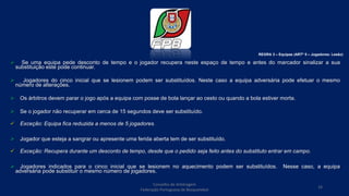  Se uma equipa pede desconto de tempo e o jogador recupera neste espaço de tempo e antes do marcador sinalizar a sua
substituição este pode continuar.
 Jogadores do cinco inicial que se lesionem podem ser substituídos. Neste caso a equipa adversária pode efetuar o mesmo
número de alterações.
 Os árbitros devem parar o jogo após a equipa com posse de bola lançar ao cesto ou quando a bola estiver morta.
 Se o jogador não recuperar em cerca de 15 segundos deve ser substituído.
 Exceção: Equipa fica reduzida a menos de 5 jogadores.
 Jogador que esteja a sangrar ou apresente uma ferida aberta tem de ser substituído.
 Exceção: Recupera durante um desconto de tempo, desde que o pedido seja feito antes do substituto entrar em campo.
 Jogadores indicados para o cinco inicial que se lesionem no aquecimento podem ser substituídos. Nesse caso, a equipa
adversária pode substituir o mesmo número de jogadores.
REGRA 3 – Equipas (ARTº 5 – Jogadores: Lesão)
Conselho de Arbitragem
Federação Portuguesa de Basquetebol
16
 