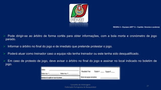  Pode dirigir-se ao árbitro de forma cortês para obter informações, com a bola morta e cronómetro de jogo
parado.
 Informar o árbitro no final do jogo e de imediato que pretende protestar o jogo.
 Poderá atuar como treinador caso a equipa não tenha treinador ou este tenha sido desqualificado.
 Em caso de protesto de jogo, deve avisar o árbitro no final do jogo e assinar no local indicado no boletim de
jogo.
REGRA 3 – Equipas (ARTº 6 – Capitão: Deveres e poderes)
Conselho de Arbitragem
Federação Portuguesa de Basquetebol
17
 