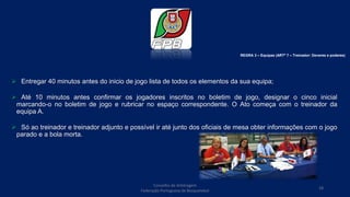  Entregar 40 minutos antes do inicio de jogo lista de todos os elementos da sua equipa;
 Até 10 minutos antes confirmar os jogadores inscritos no boletim de jogo, designar o cinco inicial
marcando-o no boletim de jogo e rubricar no espaço correspondente. O Ato começa com o treinador da
equipa A.
 Só ao treinador e treinador adjunto e possível ir até junto dos oficiais de mesa obter informações com o jogo
parado e a bola morta.
REGRA 3 – Equipas (ARTº 7 – Treinador: Deveres e poderes)
Conselho de Arbitragem
Federação Portuguesa de Basquetebol
18
 