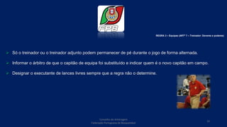  Só o treinador ou o treinador adjunto podem permanecer de pé durante o jogo de forma alternada.
 Informar o árbitro de que o capitão de equipa foi substituído e indicar quem é o novo capitão em campo.
 Designar o executante de lances livres sempre que a regra não o determine.
Conselho de Arbitragem
Federação Portuguesa de Basquetebol
19
REGRA 3 – Equipas (ARTº 7 – Treinador: Deveres e poderes)
 