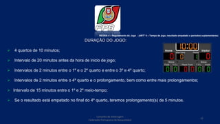 Conselho de Arbitragem
Federação Portuguesa de Basquetebol
22
DURAÇÃO DO JOGO:
 4 quartos de 10 minutos;
 Intervalo de 20 minutos antes da hora de inicio de jogo;
 Intervalos de 2 minutos entre o 1º e o 2º quarto e entre o 3º e 4º quarto;
 Intervalos de 2 minutos entre o 4º quarto e o prolongamento, bem como entre mais prolongamentos;
 Intervalo de 15 minutos entre o 1º e 2º meio-tempo;
 Se o resultado está empatado no final do 4º quarto, teremos prolongamento(s) de 5 minutos.
REGRA 4 – Regulamento do Jogo - (ARTº 8 – Tempo de jogo, resultado empatado e períodos suplementares)
 