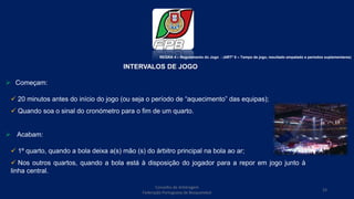 INTERVALOS DE JOGO
 Começam:
 20 minutos antes do início do jogo (ou seja o período de “aquecimento” das equipas);
 Quando soa o sinal do cronómetro para o fim de um quarto.
 Acabam:
 1º quarto, quando a bola deixa a(s) mão (s) do árbitro principal na bola ao ar;
 Nos outros quartos, quando a bola está à disposição do jogador para a repor em jogo junto à
linha central.
REGRA 4 – Regulamento do Jogo - (ARTº 8 – Tempo de jogo, resultado empatado e períodos suplementares)
Conselho de Arbitragem
Federação Portuguesa de Basquetebol
23
 