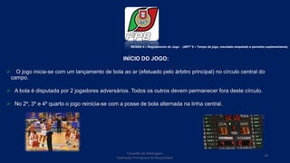 Conselho de Arbitragem
Federação Portuguesa de Basquetebol
24
INÍCIO DO JOGO:
 O jogo inicia-se com um lançamento de bola ao ar (efetuado pelo árbitro principal) no círculo central do
campo.
 A bola é disputada por 2 jogadores adversários. Todos os outros devem permanecer fora deste círculo.
 No 2º, 3º e 4º quarto o jogo reinicia-se com a posse de bola alternada na linha central.
REGRA 4 – Regulamento do Jogo - (ARTº 9 – Tempo de jogo, resultado empatado e períodos suplementares)
 