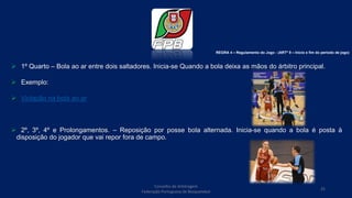  1º Quarto – Bola ao ar entre dois saltadores. Inicia-se Quando a bola deixa as mãos do árbitro principal.
 Exemplo:
 Violação na bola ao ar
 2º, 3º, 4º e Prolongamentos. – Reposição por posse bola alternada. Inicia-se quando a bola é posta à
disposição do jogador que vai repor fora de campo.
REGRA 4 – Regulamento do Jogo - (ARTº 9 – Inicio e fim do período de jogo)
Conselho de Arbitragem
Federação Portuguesa de Basquetebol
25
 