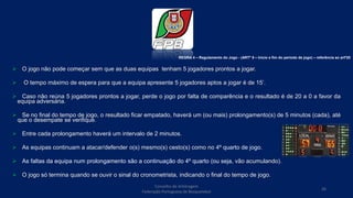  O jogo não pode começar sem que as duas equipas tenham 5 jogadores prontos a jogar.
 O tempo máximo de espera para que a equipa apresente 5 jogadores aptos a jogar é de 15’.
 Caso não reúna 5 jogadores prontos a jogar, perde o jogo por falta de comparência e o resultado é de 20 a 0 a favor da
equipa adversária.
 Se no final do tempo de jogo, o resultado ficar empatado, haverá um (ou mais) prolongamento(s) de 5 minutos (cada), até
que o desempate se verifique.
 Entre cada prolongamento haverá um intervalo de 2 minutos.
 As equipas continuam a atacar/defender o(s) mesmo(s) cesto(s) como no 4º quarto de jogo.
 As faltas da equipa num prolongamento são a continuação do 4º quarto (ou seja, vão acumulando).
 O jogo só termina quando se ouvir o sinal do cronometrista, indicando o final do tempo de jogo.
REGRA 4 – Regulamento do Jogo - (ARTº 9 – Inicio e fim do período de jogo) – referência ao artº20
Conselho de Arbitragem
Federação Portuguesa de Basquetebol
26
 