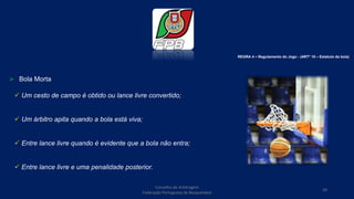  Bola Morta
 Um cesto de campo é obtido ou lance livre convertido;
 Um árbitro apita quando a bola está viva;
 Entre lance livre quando é evidente que a bola não entra;
 Entre lance livre e uma penalidade posterior.
REGRA 4 – Regulamento do Jogo - (ARTº 10 – Estatuto da bola)
Conselho de Arbitragem
Federação Portuguesa de Basquetebol
29
 