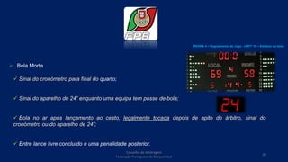  Bola Morta
 Sinal do cronómetro para final do quarto;
 Sinal do aparelho de 24” enquanto uma equipa tem posse de bola;
 Bola no ar após lançamento ao cesto, legalmente tocada depois de apito do árbitro, sinal do
cronómetro ou do aparelho de 24”;
 Entre lance livre concluído e uma penalidade posterior.
REGRA 4 – Regulamento do Jogo - (ARTº 10 – Estatuto da bola)
Conselho de Arbitragem
Federação Portuguesa de Basquetebol
30
 