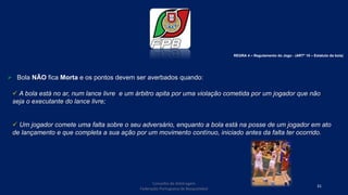 Conselho de Arbitragem
Federação Portuguesa de Basquetebol
31
 Bola NÃO fica Morta e os pontos devem ser averbados quando:
 A bola está no ar, num lance livre e um árbitro apita por uma violação cometida por um jogador que não
seja o executante do lance livre;
 Um jogador comete uma falta sobre o seu adversário, enquanto a bola está na posse de um jogador em ato
de lançamento e que completa a sua ação por um movimento contínuo, iniciado antes da falta ter ocorrido.
REGRA 4 – Regulamento do Jogo - (ARTº 10 – Estatuto da bola)
 