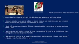  Uma bola ao ar ocorre no inicio do 1º quarto entre dois adversários no círculo central.
 Nenhum saltador pode agarrar a bola ou tocá-la mais do que duas vezes, até que a mesma
tenha tocado um dos jogadores não saltadores ou o solo.
 Uma bola presa ocorre quando dois ou mais adversários tiverem uma ou ambas as mãos
sobre a bola.
 A equipa que não obtém a posse de bola, na sequência da bola ao ar de inicio de jogo,
começará o processo de posse alternada.
 Nas situações de bola ao ar, as equipas irão repor, alternadamente, no local mais próximo
onde ocorrer a situação de bola ao ar.
REGRA 4 – Regulamento do Jogo - (ARTº12 – Bola ao ar e posse alternada)
Conselho de Arbitragem
Federação Portuguesa de Basquetebol
33
 