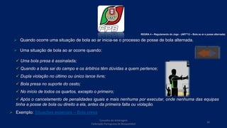  Quando ocorre uma situação de bola ao ar inicia-se o processo de posse de bola alternada.
 Uma situação de bola ao ar ocorre quando:
 Uma bola presa é assinalada;
 Quando a bola sai do campo e os árbitros têm dúvidas a quem pertence;
 Dupla violação no último ou único lance livre;
 Bola presa no suporte do cesto;
 No início de todos os quartos, excepto o primeiro;
 Após o cancelamento de penalidades iguais e mais nenhuma por executar, onde nenhuma das equipas
tinha a posse de bola ou direito a ela, antes da primeira falta ou violação.
 Exemplo: Situações especiais – Bola presa
REGRA 4 – Regulamento do Jogo - (ARTº12 – Bola ao ar e posse alternada)
Conselho de Arbitragem
Federação Portuguesa de Basquetebol
34
 
