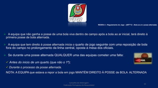 Conselho de Arbitragem
Federação Portuguesa de Basquetebol
35
 A equipa que não ganha a posse de uma bola viva dentro de campo após a bola ao ar inicial, terá direito à
primeira posse de bola alternada.
 A equipa que tem direito à posse alternada inicia o quarto de jogo seguinte com uma reposição de bola
fora do campo no prolongamento da linha central, oposta à mesa dos oficiais.
 Se durante uma posse alternada QUALQUER uma das equipas cometer uma falta:
 Antes do inicio de um quarto (que não o 1º);
 Durante o processo da posse alternada.
NOTA: A EQUIPA que estava a repor a bola em jogo MANTÉM DIREITO À POSSE de BOLA ALTERNADA
REGRA 4 – Regulamento do Jogo - (ARTº12 – Bola ao ar e posse alternada)
 