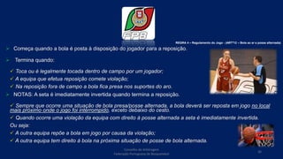  Começa quando a bola é posta à disposição do jogador para a reposição.
 Termina quando:
 Toca ou é legalmente tocada dentro de campo por um jogador;
 A equipa que efetua reposição comete violação;
 Na reposição fora de campo a bola fica presa nos suportes do aro.
 NOTAS: A seta é imediatamente invertida quando termina a reposição.
 Sempre que ocorre uma situação de bola presa/posse alternada, a bola deverá ser reposta em jogo no local
mais próximo onde o jogo foi interrompido, exceto debaixo do cesto.
 Quando ocorre uma violação da equipa com direito à posse alternada a seta é imediatamente invertida.
Ou seja:
 A outra equipa repõe a bola em jogo por causa da violação;
 A outra equipa tem direito à bola na próxima situação de posse de bola alternada.
REGRA 4 – Regulamento do Jogo - (ARTº12 – Bola ao ar e posse alternada)
Conselho de Arbitragem
Federação Portuguesa de Basquetebol
36
 