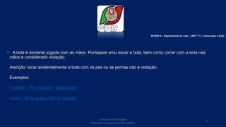 Conselho de Arbitragem
Federação Portuguesa de Basquetebol
37
 A bola é somente jogada com as mãos. Pontapear e/ou socar a bola, bem como correr com a bola nas
mãos é considerado violação.
Atenção: tocar acidentalmente a bola com os pés ou as pernas não é violação.
Exemplos:
Violação – Pé na bola – Sinalização
Legal – Bola no pé - Não é violação
REGRA 4 – Regulamento do Jogo - (ARTº 13 – Como jogar a bola)
 