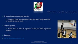  O ato de lançamento começa quando:
 Termina quando:
 Exemplo:
 Ato de lançamento – Início / Fim
Conselho de Arbitragem
Federação Portuguesa de Basquetebol
39
 O jogador inicia um movimento contínuo para a largada da bola
no sentido de marcar cesto
 A bola deixa as mãos do jogador e os dois pés deste regressem
ao solo
REGRA 4 – Regulamento do Jogo - (ARTº15 – Jogador em ato de lançamento)
 