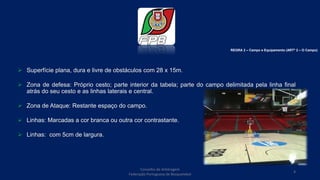  Superfície plana, dura e livre de obstáculos com 28 x 15m.
 Zona de defesa: Próprio cesto; parte interior da tabela; parte do campo delimitada pela linha final
atrás do seu cesto e as linhas laterais e central.
 Zona de Ataque: Restante espaço do campo.
 Linhas: Marcadas a cor branca ou outra cor contrastante.
 Linhas: com 5cm de largura.
REGRA 2 – Campo e Equipamento (ARTº 2 – O Campo)
Conselho de Arbitragem
Federação Portuguesa de Basquetebol
4
 