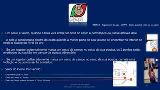  Um cesto é válido, quando a bola viva entra por cima no cesto e permanece ou passa através dele.
 A bola é considerada dentro do cesto quando a menor parte do seu volume se encontrar no interior do
cesto e abaixo do nível do aro.
 Se um jogador acidentalmente marca um cesto de campo no cesto da sua equipa, os 2 pontos serão
averbados ao capitão em campo da equipa adversária.
 Se um jogador deliberadamente marca um cesto de campo no cesto da sua equipa, comete uma
violação e os pontos serão anulados.
 Valor do Cesto Convertido :
 Lançamento Livre = 1 Ponto
 Cesto de Campo = 2 Pontos
 Cesto de Campo atrás da linha dos 6, 75 m = 3 Pontos
Conselho de Arbitragem
Federação Portuguesa de Basquetebol
40
REGRA 4 – Regulamento do Jogo - (ARTº16 – Cesto: quando é valido e o seu valor)
 