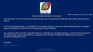 Finais de tempo de jogo com emoção
 Tem de existir um mínimo de tempo disponível para que um lançamento deste tipo seja válido antes do tempo
expirar.
 Se 0.00.3 segundos estão no mostrador do cronómetro de jogo, é dever dos árbitros determinar se o lançador
largou a bola antes do sinal sonoro ter soado para o final do quarto.
 Se, contudo, 0.00.2 ou 0.00.1 segundos estão no mostrador do cronómetro de jogo, o único tipo de lançamento
de campo válido possível efetuado por um jogador no ar, é fazer um batimento (tapinha) para o cesto ou
afundar directamente a bola.
 Exemplo:
 Último lançamento
Conselho de Arbitragem
Federação Portuguesa de Basquetebol
41
REGRA 4 – Regulamento do Jogo - (ARTº16 – NOTAS)
 