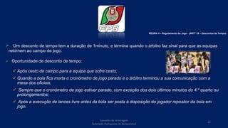  Um desconto de tempo tem a duração de 1minuto, e termina quando o árbitro faz sinal para que as equipas
retornem ao campo de jogo.
 Oportunidade de desconto de tempo:
 Após cesto de campo para a equipa que sofre cesto;
 Quando a bola fica morta o cronómetro de jogo parado e o árbitro terminou a sua comunicação com a
mesa dos oficiais;
 Sempre que o cronómetro de jogo estiver parado, com exceção dos dois últimos minutos do 4.º quarto ou
prolongamentos;
 Após a execução de lances livre antes da bola ser posta à disposição do jogador repositor da bola em
jogo.
Conselho de Arbitragem
Federação Portuguesa de Basquetebol
44
REGRA 4 – Regulamento do Jogo - (ARTº 18 – Descontos de Tempo)
 