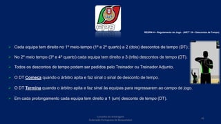  Cada equipa tem direito no 1º meio-tempo (1º e 2º quarto) a 2 (dois) descontos de tempo (DT);
 No 2º meio tempo (3º e 4º quarto) cada equipa tem direito a 3 (três) descontos de tempo (DT).
 Todos os descontos de tempo podem ser pedidos pelo Treinador ou Treinador Adjunto.
 O DT Começa quando o árbitro apita e faz sinal o sinal de desconto de tempo.
 O DT Termina quando o árbitro apita e faz sinal às equipas para regressarem ao campo de jogo.
 Em cada prolongamento cada equipa tem direito a 1 (um) desconto de tempo (DT).
Conselho de Arbitragem
Federação Portuguesa de Basquetebol
45
REGRA 4 – Regulamento do Jogo - (ARTº 18 – Descontos de Tempo)
 