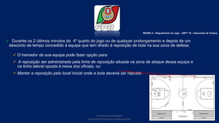  Durante os 2 últimos minutos do 4º quarto do jogo ou de qualquer prolongamento e depois de um
desconto de tempo concedido à equipa que tem direito à reposição de bola na sua zona de defesa,
 O treinador da sua equipa pode fazer opção para:
 A reposição ser administrada pela linha de reposição situada na zona de ataque dessa equipa e
na linha lateral oposta à mesa dos oficiais, ou
 Manter a reposição pelo local inicial onde a bola deveria ser reposta.
Conselho de Arbitragem
Federação Portuguesa de Basquetebol
46
REGRA 4 – Regulamento do Jogo - (ARTº 18 – Descontos de Tempo)
 