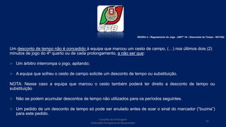Um desconto de tempo não é concedido à equipa que marcou um cesto de campo, (…) nos últimos dois (2)
minutos de jogo do 4º quarto ou de cada prolongamento, a não ser que:
 Um árbitro interrompa o jogo, apitando;
 A equipa que sofreu o cesto de campo solicite um desconto de tempo ou substituição.
NOTA: Nesse caso a equipa que marcou o cesto também poderá ter direito a desconto de tempo ou
substituição
 Não se podem acumular descontos de tempo não utilizados para os períodos seguintes.
 Um pedido de um desconto de tempo só pode ser anulado antes de soar o sinal do marcador (“buzina”)
para este pedido.
Conselho de Arbitragem
Federação Portuguesa de Basquetebol
47
REGRA 4 – Regulamento do Jogo - (ARTº 18 – Descontos de Tempo - NOTAS)
 