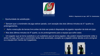  Oportunidade de substituição :
 Sempre que o cronómetro de jogo estiver parado, com exceção dos dois últimos minutos do 4.º quarto ou
prolongamentos.
 Após a execução de lances livre antes da bola ser posta à disposição do jogador repositor da bola em jogo.
 Nos dois últimos minutos do 4º quarto, ou do prolongamento para a equipa que sofre cesto.
 Um jogador que se torna substituto e um substituto que se torna jogador, não podem respectivamente voltar a
entrar no jogo, sem que o cronómetro tenha sido accionado, excepto se o jogador entrar devido a erro corrigível
ou a equipa tem menos de 5 jogadores.
Conselho de Arbitragem
Federação Portuguesa de Basquetebol
48
REGRA 4 – Regulamento do Jogo - (ARTº 19 – Substituições)
 