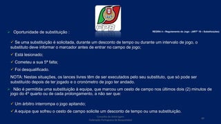  Oportunidade de substituição :
 Se uma substituição é solicitada, durante um desconto de tempo ou durante um intervalo de jogo, o
substituto deve informar o marcador antes de entrar no campo de jogo;
 Está lesionado;
 Cometeu a sua 5ª falta;
 Foi desqualificado.
NOTA: Nestas situações, os lances livres têm de ser executados pelo seu substituto, que só pode ser
substituído depois de ter jogado e o cronómetro de jogo ter andado.
 Não é permitida uma substituição à equipa, que marcou um cesto de campo nos últimos dois (2) minutos de
jogo do 4º quarto ou de cada prolongamento, a não ser que:
 Um árbitro interrompa o jogo apitando;
 A equipa que sofreu o cesto de campo solicite um desconto de tempo ou uma substituição.
Conselho de Arbitragem
Federação Portuguesa de Basquetebol
49
REGRA 4 – Regulamento do Jogo - (ARTº 19 – Substituições)
 