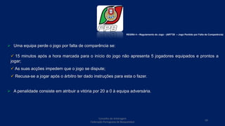  Uma equipa perde o jogo por falta de comparência se:
 15 minutos após a hora marcada para o início do jogo não apresenta 5 jogadores equipados e prontos a
jogar;
 As suas acções impedem que o jogo se dispute;
 Recusa-se a jogar após o árbitro ter dado instruções para esta o fazer.
 A penalidade consiste em atribuir a vitória por 20 a 0 à equipa adversária.
Conselho de Arbitragem
Federação Portuguesa de Basquetebol
50
REGRA 4 – Regulamento do Jogo - (ARTº20 – Jogo Perdido por Falta de Comparência)
 