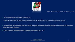  Uma equipa perde o jogo por exclusão se:
 Durante o decorrer do jogo fica reduzida a menos de 2 jogadores no campo de jogo aptos a jogar.
 A penalidade consiste em atribuir a vitória à equipa adversária pelo resultado que se verificar na momento
caso esta esteja a vencer.
 Caso a equipa adversária esteja a perder o resultado é de 2 a 0.
Conselho de Arbitragem
Federação Portuguesa de Basquetebol
51
REGRA 4 – Regulamento do Jogo - (ARTº21 – Jogo Perdido por Exclusão)
 