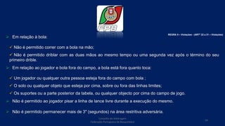  Em relação à bola:
 Não é permitido correr com a bola na mão;
 Não é permitido driblar com as duas mãos ao mesmo tempo ou uma segunda vez após o término do seu
primeiro drible.
 Em relação ao jogador e bola fora do campo, a bola está fora quanto toca:
 Um jogador ou qualquer outra pessoa esteja fora do campo com bola ;
 O solo ou qualquer objeto que esteja por cima, sobre ou fora das linhas limites;
 Os suportes ou a parte posterior da tabela, ou qualquer objecto por cima do campo de jogo.
 Não é permitido ao jogador pisar a linha de lance livre durante a execução do mesmo.
 Não é permitido permanecer mais de 3" (segundos) na área restritiva adversária.
Conselho de Arbitragem
Federação Portuguesa de Basquetebol
54
REGRA 5 – Violações - (ARTº 22 a 31 – Violações)
 