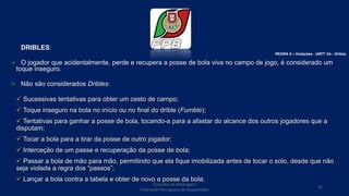 DRIBLES:
 O jogador que acidentalmente, perde e recupera a posse de bola viva no campo de jogo, é considerado um
toque inseguro.
 Não são considerados Dribles:
 Sucessivas tentativas para obter um cesto de campo;
 Toque inseguro na bola no início ou no final do drible (Fumble);
 Tentativas para ganhar a posse de bola, tocando-a para a afastar do alcance dos outros jogadores que a
disputam;
 Tocar a bola para a tirar da posse de outro jogador;
 Interceção de um passe e recuperação da posse de bola;
 Passar a bola de mão para mão, permitindo que ela fique imobilizada antes de tocar o solo, desde que não
seja violada a regra dos “passos”;
 Lançar a bola contra a tabela e obter de novo a posse da bola.
Conselho de Arbitragem
Federação Portuguesa de Basquetebol
55
REGRA 5 – Violações - (ARTº 24– Drible)
 