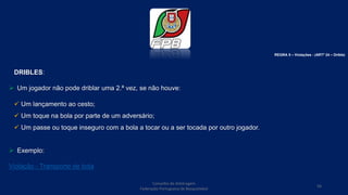 Conselho de Arbitragem
Federação Portuguesa de Basquetebol
56
REGRA 5 – Violações - (ARTº 24 – Drible)
DRIBLES:
 Um jogador não pode driblar uma 2.ª vez, se não houve:
 Um lançamento ao cesto;
 Um toque na bola por parte de um adversário;
 Um passe ou toque inseguro com a bola a tocar ou a ser tocada por outro jogador.
 Exemplo:
Violação - Transporte de bola
 