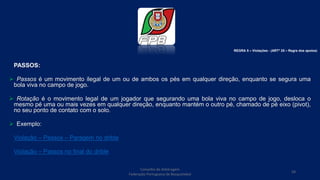 Conselho de Arbitragem
Federação Portuguesa de Basquetebol
58
PASSOS:
 Passos é um movimento ilegal de um ou de ambos os pés em qualquer direção, enquanto se segura uma
bola viva no campo de jogo.
 Rotação é o movimento legal de um jogador que segurando uma bola viva no campo de jogo, desloca o
mesmo pé uma ou mais vezes em qualquer direção, enquanto mantém o outro pé, chamado de pé eixo (pivot),
no seu ponto de contato com o solo.
 Exemplo:
Violação – Passos – Paragem no drible
Violação – Passos no final do drible
REGRA 5 – Violações - (ARTº 25 – Regra dos apoios)
 