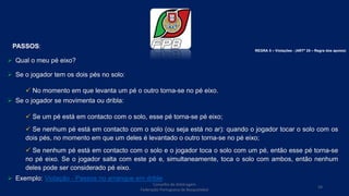 Conselho de Arbitragem
Federação Portuguesa de Basquetebol
59
PASSOS:
 Qual o meu pé eixo?
 Se o jogador tem os dois pés no solo:
 No momento em que levanta um pé o outro torna-se no pé eixo.
 Se o jogador se movimenta ou dribla:
 Se um pé está em contacto com o solo, esse pé torna-se pé eixo;
 Se nenhum pé está em contacto com o solo (ou seja está no ar): quando o jogador tocar o solo com os
dois pés, no momento em que um deles é levantado o outro torna-se no pé eixo;
 Se nenhum pé está em contacto com o solo e o jogador toca o solo com um pé, então esse pé torna-se
no pé eixo. Se o jogador salta com este pé e, simultaneamente, toca o solo com ambos, então nenhum
deles pode ser considerado pé eixo.
 Exemplo: Violação - Passos no arranque em drible
REGRA 5 – Violações - (ARTº 25 – Regra dos apoios)
 