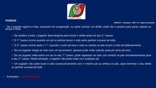 Conselho de Arbitragem
Federação Portuguesa de Basquetebol
60
PASSOS:
 Se o jogador agarra a bola, enquanto em progressão, ou após concluir um drible, pode dar 2 passos para parar, passar ou
lançar a bola:
 Se receber a bola, o jogador deve largá-la para iniciar o drible antes do seu 2.º passo;
 O 1.º passo ocorre quando um pé ou ambos tocam o solo após ganhar a posse de bola;
 O 2.º passo ocorre após o 1.º, quando o outro pé toca o solo ou ambos os pés tocam o solo simultâneamente;
 Se um jogador chega ao solo com um pé primeiro, apenas pode rodar usando esse pé como pé eixo;
 Se um jogador salta sobre um pé no seu 1.º passo, pode regressar ao solo com ambos os pés simultaneamente para
o seu 2.º passo. Nesta situação, o jogador não pode rodar com qualquer pé;
 Um jogador não pode tocar o solo consecutivamente com o mesmo pé ou ambos os pés, após terminar o seu drible
ou ganhar a posse de bola.
 Exemplos: ( em atualização )
REGRA 5 – Violações - (ARTº 25 – Regra dos apoios)
 