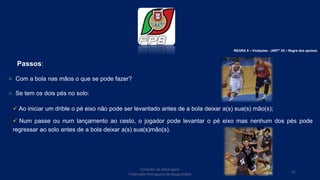 Conselho de Arbitragem
Federação Portuguesa de Basquetebol
61
Passos:
 Com a bola nas mãos o que se pode fazer?
 Se tem os dois pés no solo:
 Ao iniciar um drible o pé eixo não pode ser levantado antes de a bola deixar a(s) sua(s) mão(s);
 Num passe ou num lançamento ao cesto, o jogador pode levantar o pé eixo mas nenhum dos pés pode
regressar ao solo antes de a bola deixar a(s) sua(s)mão(s).
REGRA 5 – Violações - (ARTº 25 – Regra dos apoios)
 