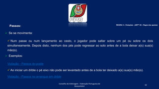 Passos:
 Se se movimenta:
 Num passe ou num lançamento ao cesto, o jogador pode saltar sobre um pé ou sobre os dois
simultaneamente. Depois disto, nenhum dos pés pode regressar ao solo antes de a bola deixar a(s) sua(s)
mão(s).
 Exemplos:
Violação - Passos do poste
 Ao iniciar um drible o pé eixo não pode ser levantado antes de a bola ter deixado a(s) sua(s) mão(s).
Violação - Passos no arranque em drible
Conselho de Arbitragem Federação Portuguesa de
Basquetebol
62
REGRA 5 – Violações - (ARTº 25 – Regra dos apoios)
 
