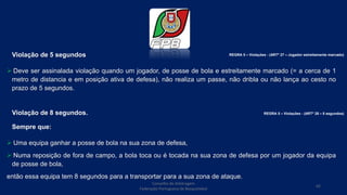 Violação de 5 segundos
 Deve ser assinalada violação quando um jogador, de posse de bola e estreitamente marcado (= a cerca de 1
metro de distancia e em posição ativa de defesa), não realiza um passe, não dribla ou não lança ao cesto no
prazo de 5 segundos.
Violação de 8 segundos.
Sempre que:
 Uma equipa ganhar a posse de bola na sua zona de defesa,
 Numa reposição de fora de campo, a bola toca ou é tocada na sua zona de defesa por um jogador da equipa
de posse de bola,
então essa equipa tem 8 segundos para a transportar para a sua zona de ataque.
Conselho de Arbitragem
Federação Portuguesa de Basquetebol
65
REGRA 5 – Violações - (ARTº 27 – Jogador estreitamente marcado)
REGRA 5 – Violações - (ARTº 28 – 8 segundos)
 